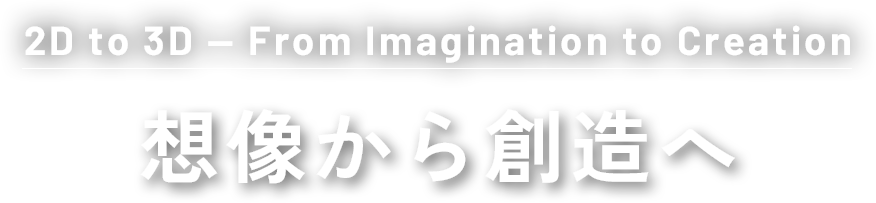 2D to 3D — From Imagination to Creation想像から創造へ